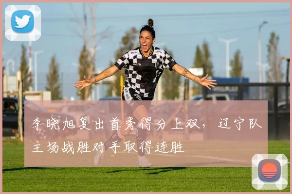 李晓旭复出首秀得分上双,辽宁队主场战胜对手取得连胜