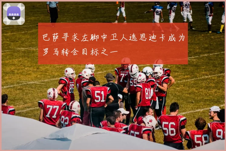 巴萨寻求左脚中卫人选恩迪卡成为罗马转会目标之一