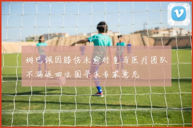 姆巴佩因膝伤未愈对皇马医疗团队不满返回法国寻求专家意见