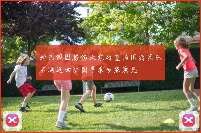 姆巴佩因膝伤未愈对皇马医疗团队不满返回法国寻求专家意见