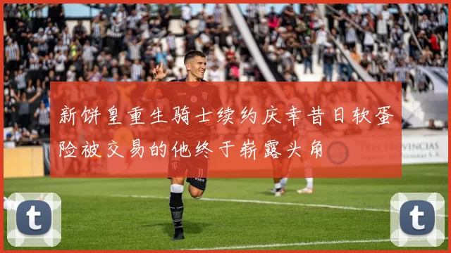 新饼皇重生骑士续约庆幸昔日软蛋险被交易的他终于崭露头角