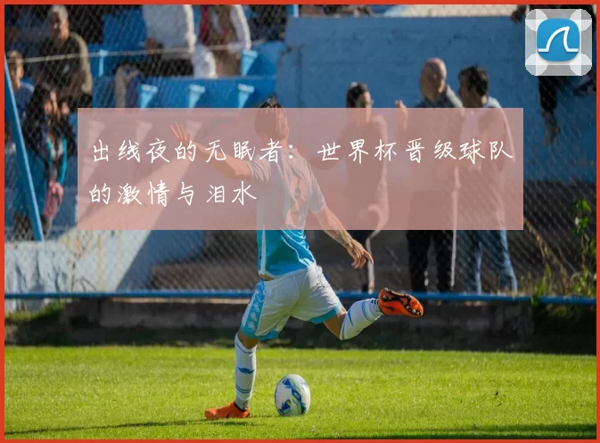 出线夜的无眠者:世界杯晋级球队的激情与泪水