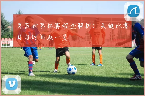 男篮世界杯赛程全解析:关键比赛日与时间表一览