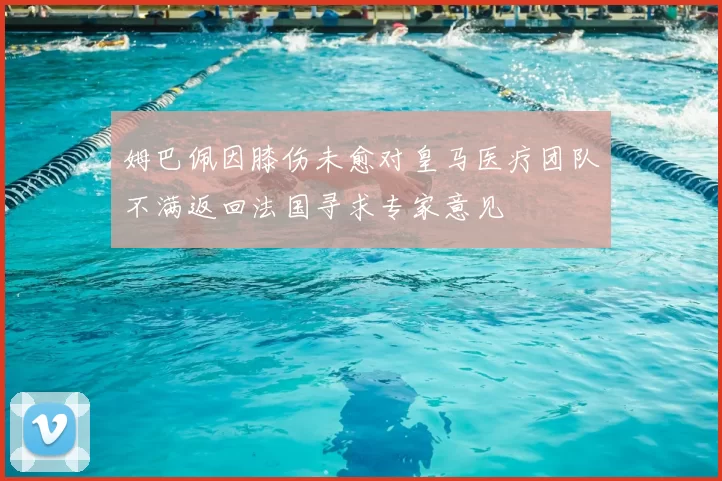 姆巴佩因膝伤未愈对皇马医疗团队不满返回法国寻求专家意见