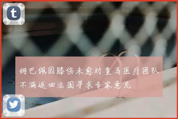 姆巴佩因膝伤未愈对皇马医疗团队不满返回法国寻求专家意见