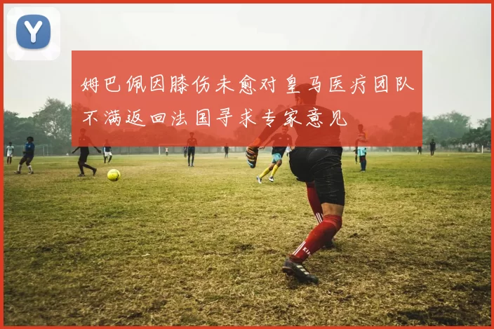 姆巴佩因膝伤未愈对皇马医疗团队不满返回法国寻求专家意见