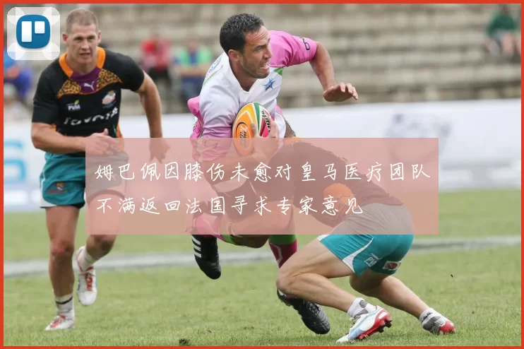 姆巴佩因膝伤未愈对皇马医疗团队不满返回法国寻求专家意见