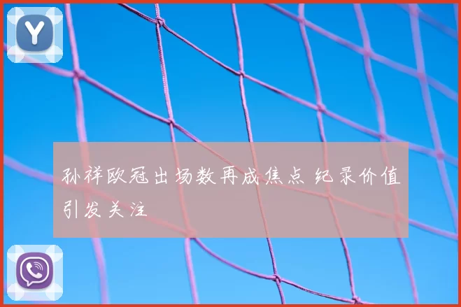 孙祥欧冠出场数再成焦点 纪录价值引发关注