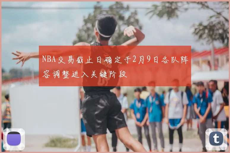 NBA交易截止日确定于2月9日各队阵容调整进入关键阶段