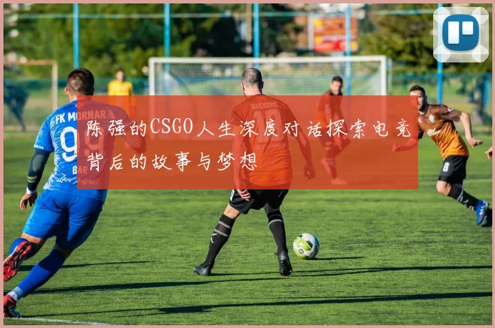 陈强的CSGO人生深度对话探索电竞背后的故事与梦想