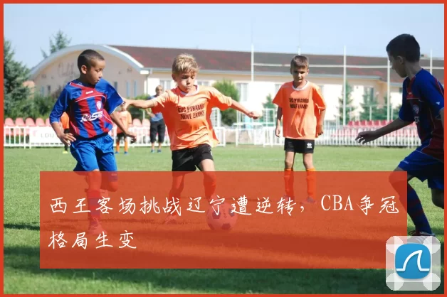 西王客场挑战辽宁遭逆转，CBA争冠格局生变