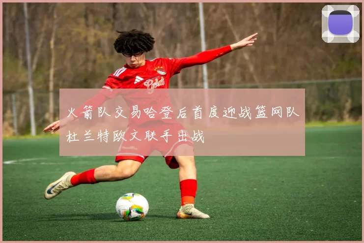 火箭队交易哈登后首度迎战篮网队杜兰特欧文联手出战