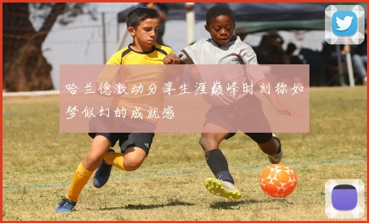 哈兰德激动分享生涯巅峰时刻称如梦似幻的成就感