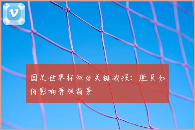 国足世界杯积分关键战报:胜负如何影响晋级前景