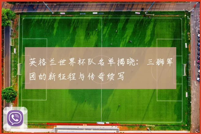 英格兰世界杯队名单揭晓:三狮军团的新征程与传奇续写