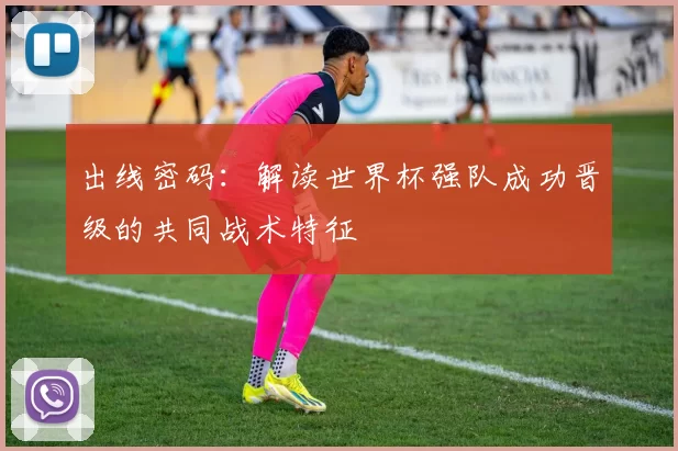 出线密码:解读世界杯强队成功晋级的共同战术特征