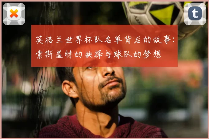 英格兰世界杯队名单背后的故事:索斯盖特的抉择与球队的梦想