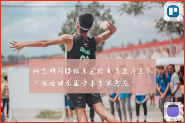 姆巴佩因膝伤未愈对皇马医疗团队不满返回法国寻求专家意见