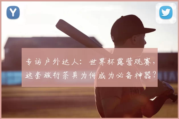 专访户外达人:世界杯露营观赛,这套旅行茶具为何成为必备神器?