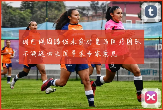 姆巴佩因膝伤未愈对皇马医疗团队不满返回法国寻求专家意见