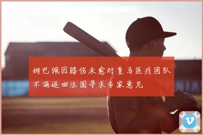 姆巴佩因膝伤未愈对皇马医疗团队不满返回法国寻求专家意见