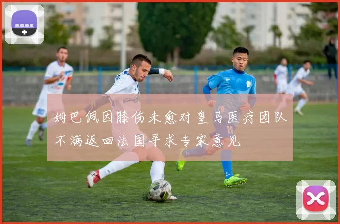 姆巴佩因膝伤未愈对皇马医疗团队不满返回法国寻求专家意见