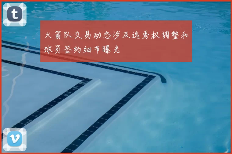 火箭队交易动态涉及选秀权调整和球员签约细节曝光