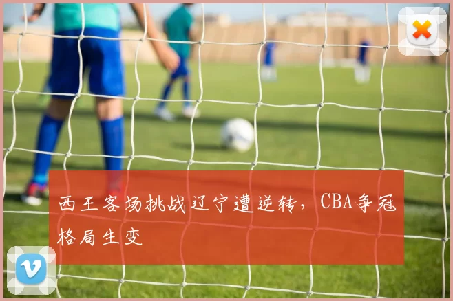 西王客场挑战辽宁遭逆转，CBA争冠格局生变