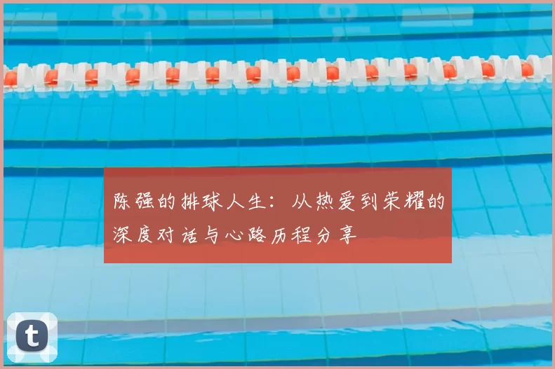 陈强的排球人生:从热爱到荣耀的深度对话与心路历程分享