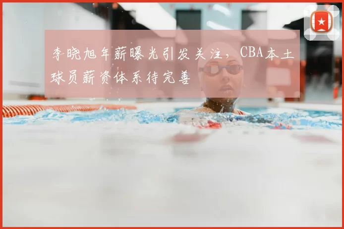 李晓旭年薪曝光引发关注，CBA本土球员薪资体系待完善