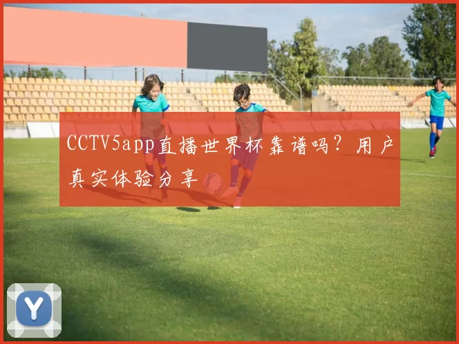 CCTV5app直播世界杯靠谱吗?用户真实体验分享