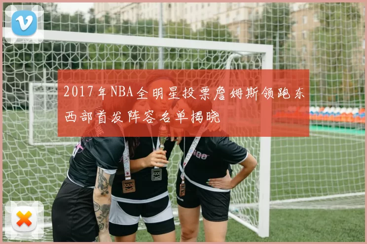 2017年NBA全明星投票詹姆斯领跑东西部首发阵容名单揭晓