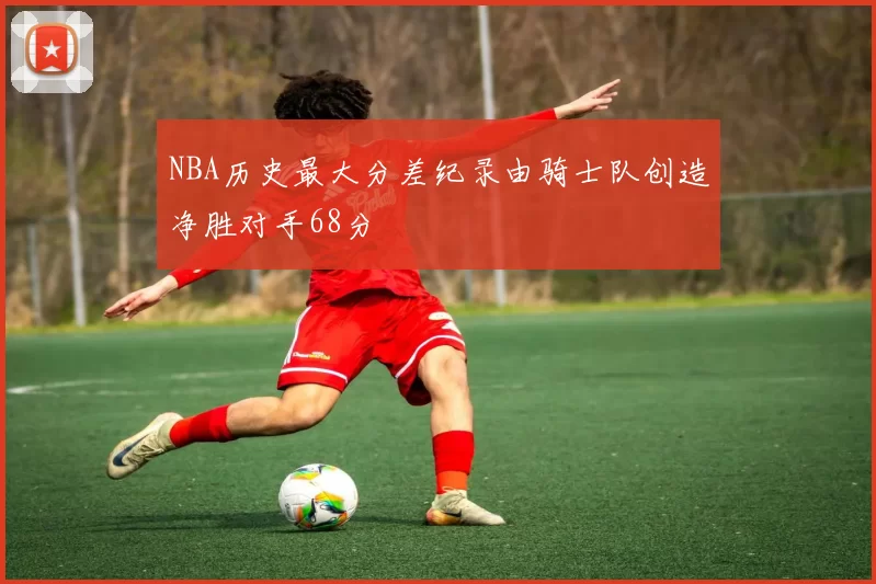NBA历史最大分差纪录由骑士队创造净胜对手68分
