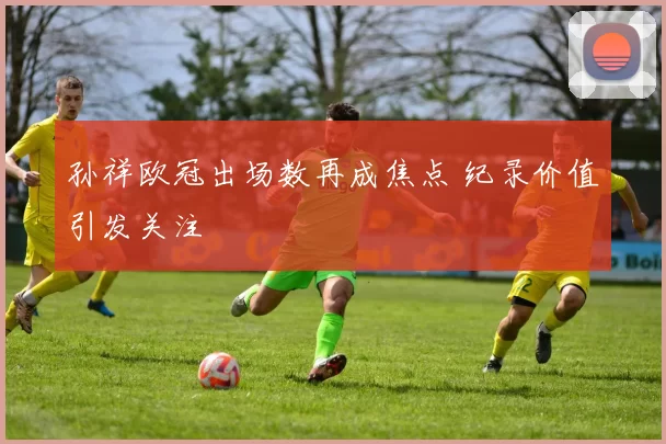 孙祥欧冠出场数再成焦点 纪录价值引发关注