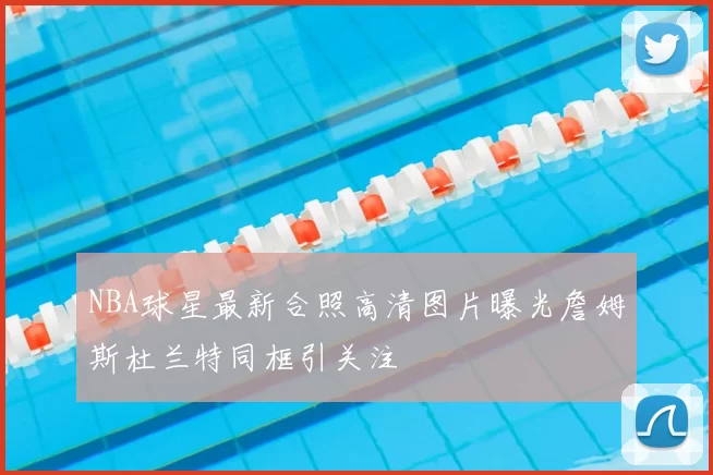 NBA球星最新合照高清图片曝光詹姆斯杜兰特同框引关注