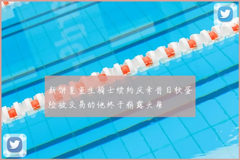 新饼皇重生骑士续约庆幸昔日软蛋险被交易的他终于崭露头角