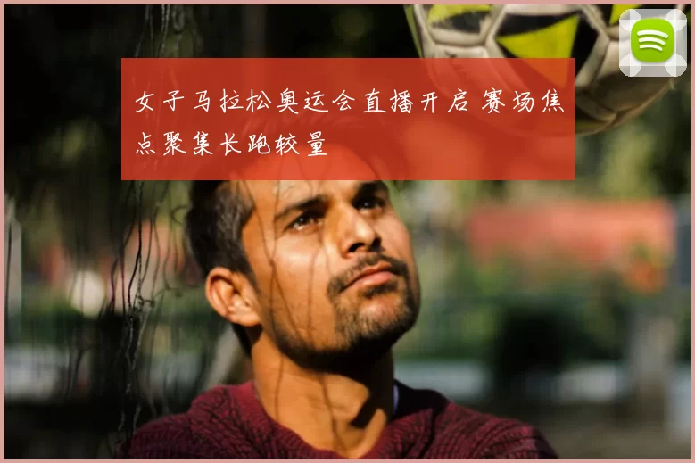 女子马拉松奥运会直播开启 赛场焦点聚集长跑较量
