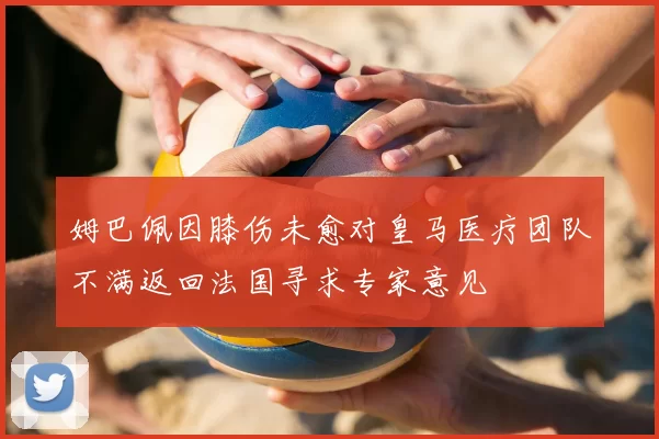 姆巴佩因膝伤未愈对皇马医疗团队不满返回法国寻求专家意见