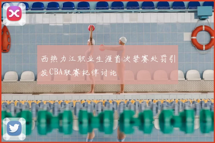 西热力江职业生涯首次禁赛处罚引发CBA联赛纪律讨论