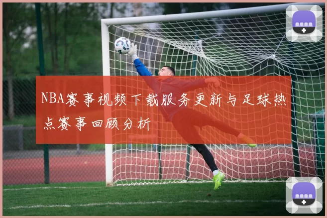 NBA赛事视频下载服务更新与足球热点赛事回顾分析