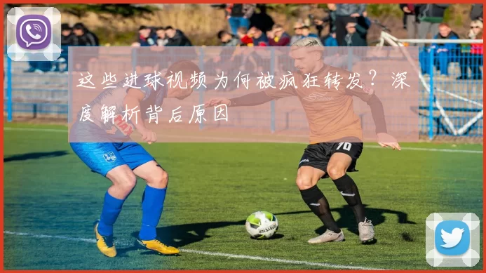 这些进球视频为何被疯狂转发?深度解析背后原因