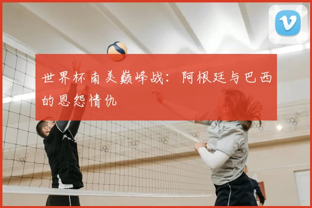 世界杯南美巅峰战：阿根廷与巴西的恩怨情仇