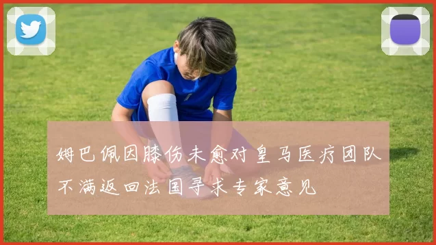 姆巴佩因膝伤未愈对皇马医疗团队不满返回法国寻求专家意见
