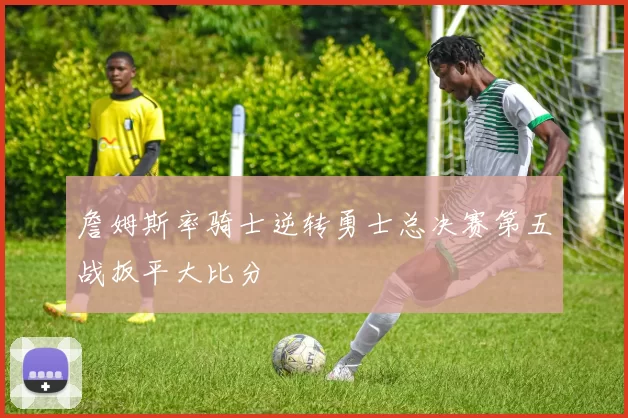詹姆斯率骑士逆转勇士总决赛第五战扳平大比分