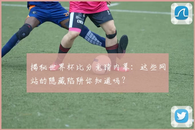 揭秘世界杯比分竞猜内幕：这些网站的隐藏陷阱你知道吗？