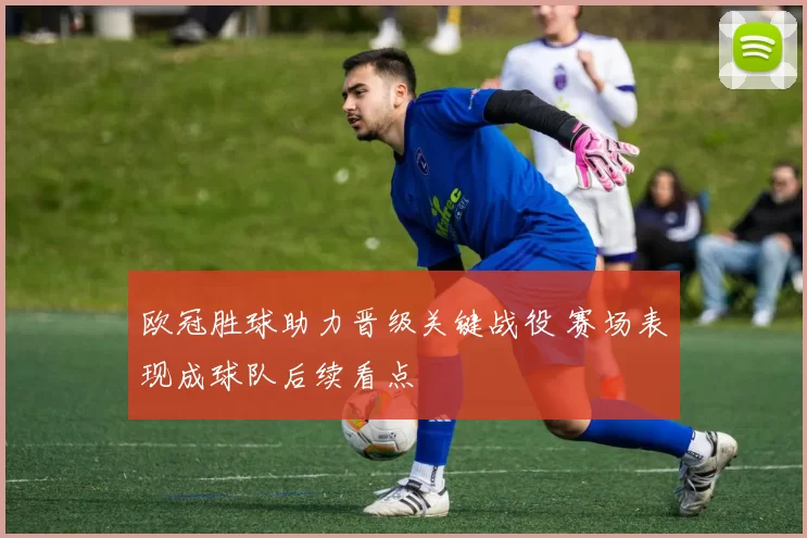 欧冠胜球助力晋级关键战役 赛场表现成球队后续看点