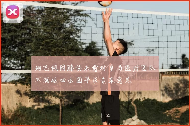姆巴佩因膝伤未愈对皇马医疗团队不满返回法国寻求专家意见