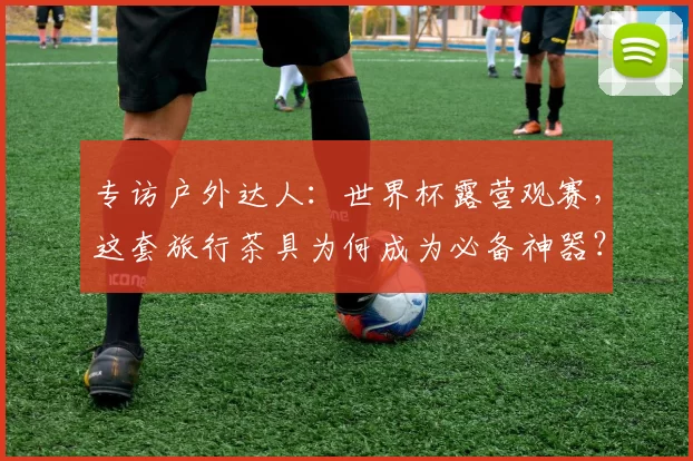 专访户外达人：世界杯露营观赛，这套旅行茶具为何成为必备神器？