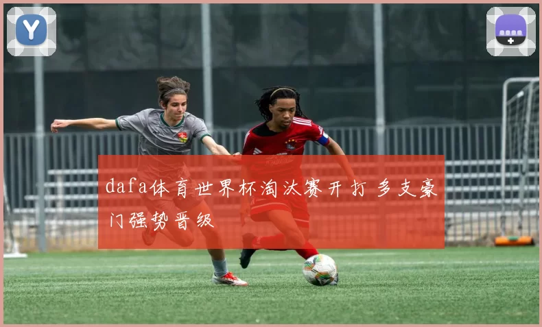 dafa体育世界杯淘汰赛开打 多支豪门强势晋级