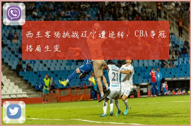 西王客场挑战辽宁遭逆转，CBA争冠格局生变